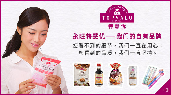 TOPVALU 特慧優 永旺特慧優——我們的自有品牌 您看不到的細節，我們一直在用心； 您看到的品質，我們一直堅持。